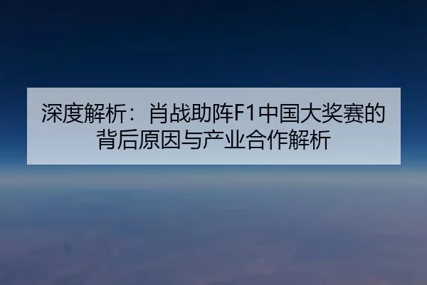 深度解析：肖战助阵F1中国大奖赛的背后原因与产业合作解析