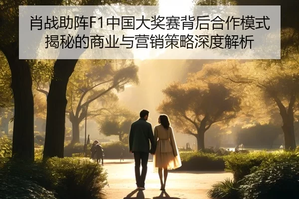 肖战助阵F1中国大奖赛背后合作模式揭秘的商业与营销策略深度解析